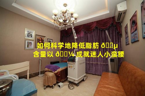 如何科学地降低脂肪 🌵 含量以 🐼 成就迷人小蛮腰